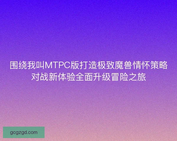 围绕我叫MTPC版打造极致魔兽情怀策略对战新体验全面升级冒险之旅