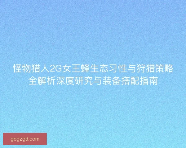 怪物猎人2G女王蜂生态习性与狩猎策略全解析深度研究与装备搭配指南