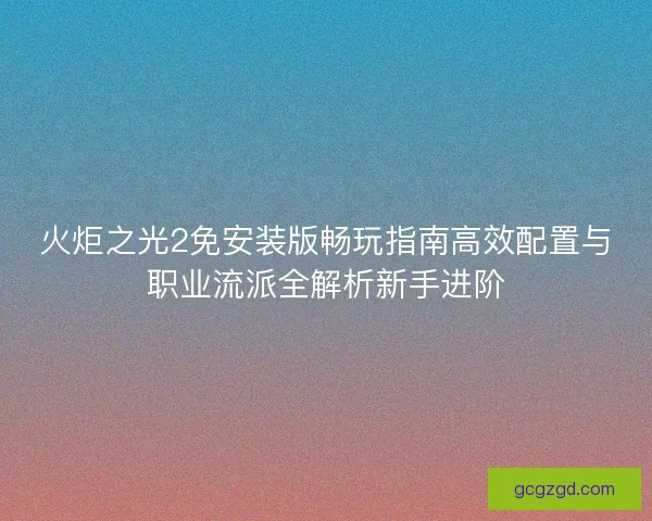 火炬之光2免安装版畅玩指南高效配置与职业流派全解析新手进阶