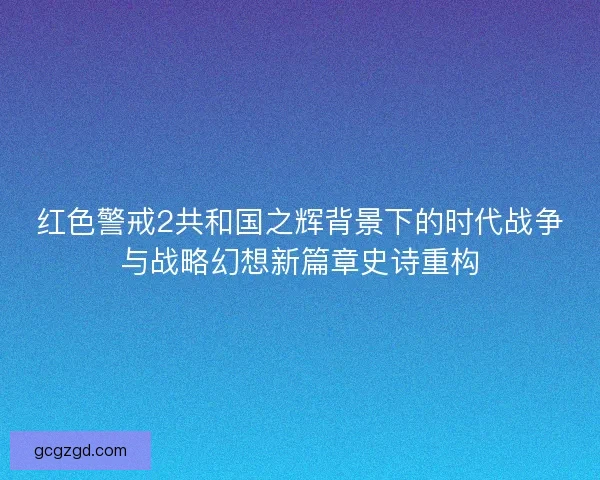 红色警戒2共和国之辉背景下的时代战争与战略幻想新篇章史诗重构