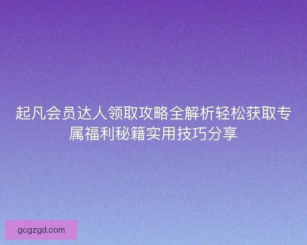 起凡会员达人领取攻略全解析轻松获取专属福利秘籍实用技巧分享