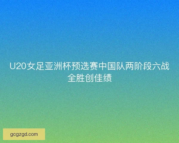 U20女足亚洲杯预选赛中国队两阶段六战全胜创佳绩