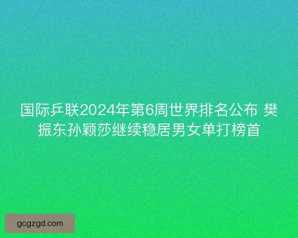 国际乒联2024年第6周世界排名公布 樊振东孙颖莎继续稳居男女单打榜首 国际乒联2024年第6周世界排名公布 樊振东孙颖莎继续稳居男女单打榜首