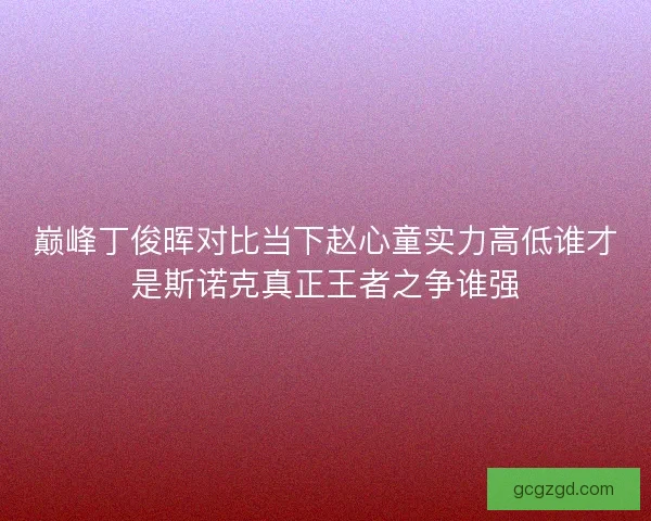 巅峰丁俊晖对比当下赵心童实力高低谁才是斯诺克真正王者之争谁强