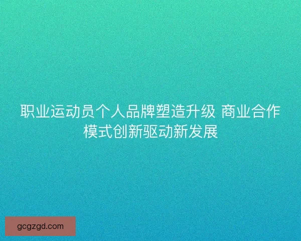 职业运动员个人品牌塑造升级 商业合作模式创新驱动新发展
