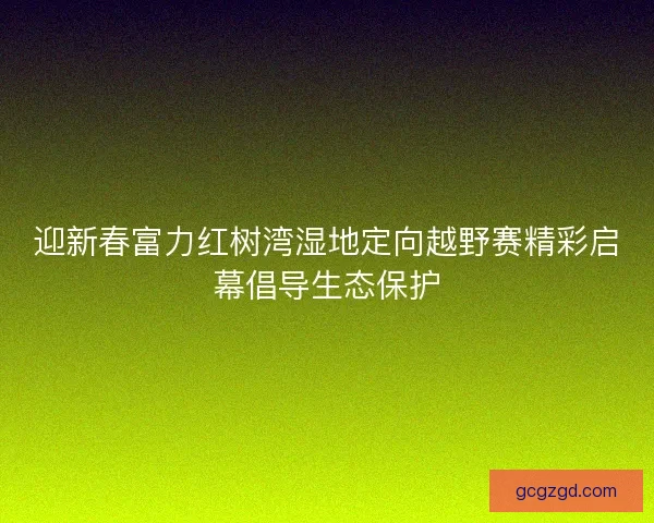 迎新春富力红树湾湿地定向越野赛精彩启幕倡导生态保护