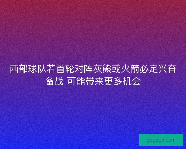 西部球队若首轮对阵灰熊或火箭必定兴奋备战 可能带来更多机会