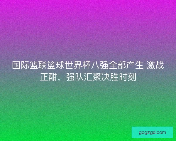 国际篮联篮球世界杯八强全部产生 激战正酣,强队汇聚决胜时刻 国际篮联篮球世界杯八强全部产生 激战正酣,强队汇聚决胜时刻