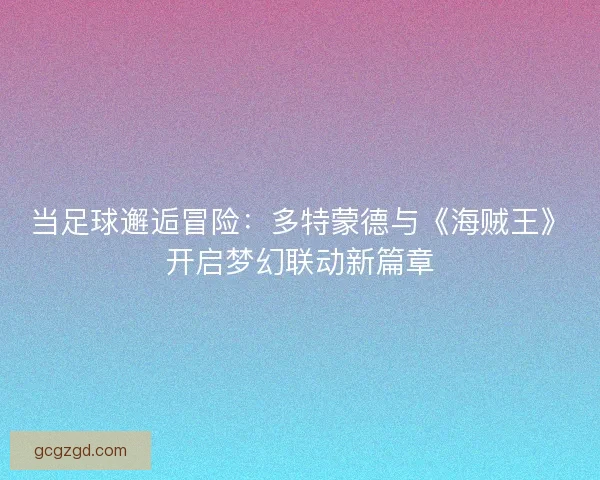 当足球邂逅冒险：多特蒙德与《海贼王》开启梦幻联动新篇章