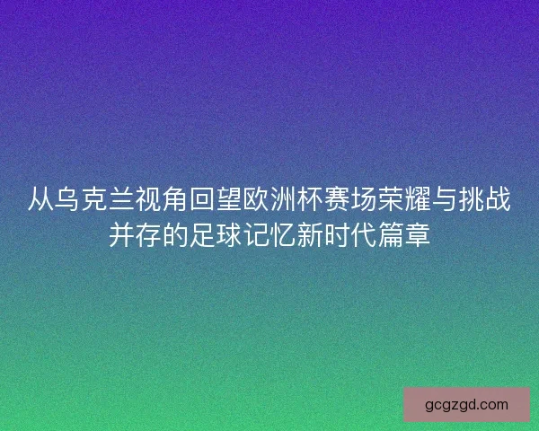 从乌克兰视角回望欧洲杯赛场荣耀与挑战并存的足球记忆新时代篇章