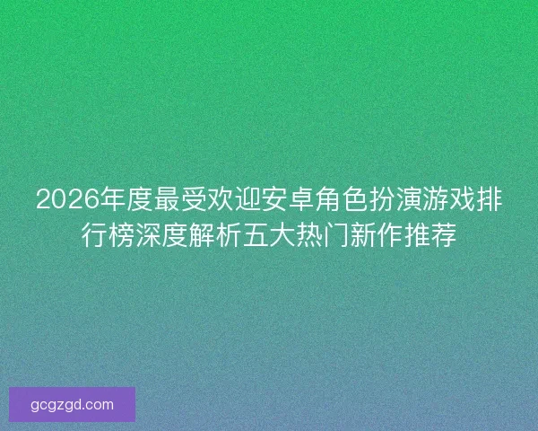 2026年度最受欢迎安卓角色扮演游戏排行榜深度解析五大热门新作推荐 2026年度最受欢迎安卓角色扮演游戏排行榜深度解析五大热门新作推荐