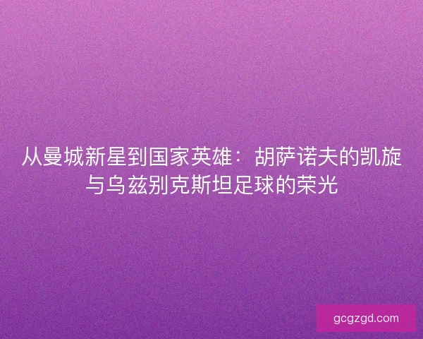 从曼城新星到国家英雄：胡萨诺夫的凯旋与乌兹别克斯坦足球的荣光