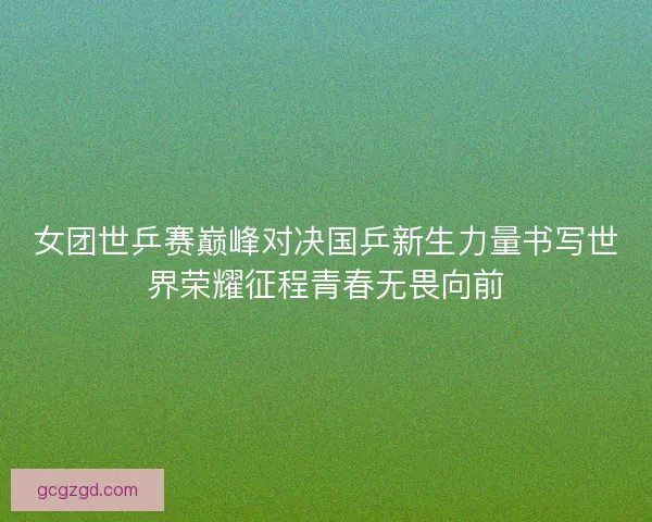 女团世乒赛巅峰对决国乒新生力量书写世界荣耀征程青春无畏向前 女团世乒赛巅峰对决国乒新生力量书写世界荣耀征程青春无畏向前