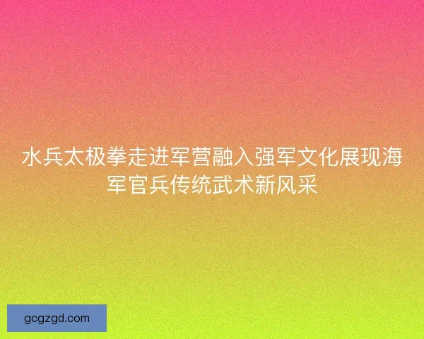 水兵太极拳走进军营融入强军文化展现海军官兵传统武术新风采