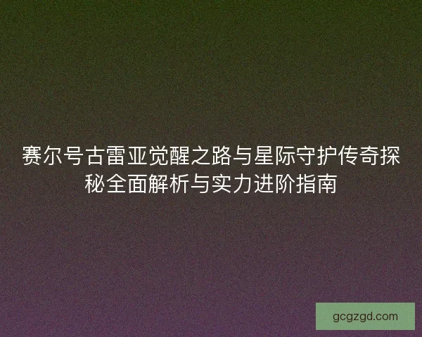 赛尔号古雷亚觉醒之路与星际守护传奇探秘全面解析与实力进阶指南 赛尔号古雷亚觉醒之路与星际守护传奇探秘全面解析与实力进阶指南