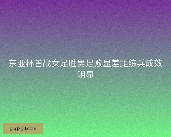 东亚杯首战女足胜男足败显差距练兵成效明显 东亚杯首战女足胜男足败显差距练兵成效明显