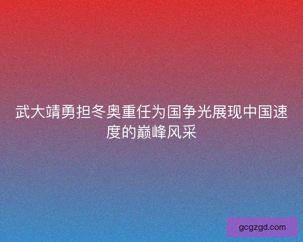 武大靖勇担冬奥重任为国争光展现中国速度的巅峰风采