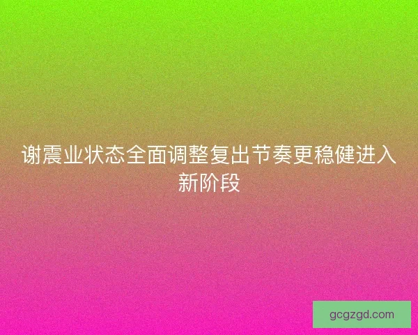 谢震业状态全面调整复出节奏更稳健进入新阶段