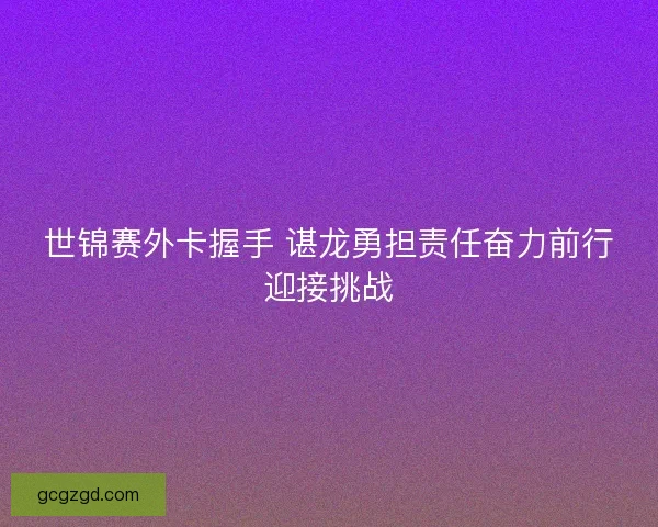 世锦赛外卡握手 谌龙勇担责任奋力前行迎接挑战