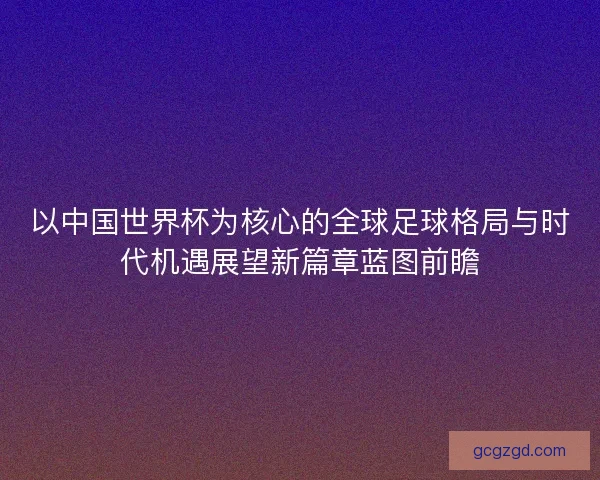以中国世界杯为核心的全球足球格局与时代机遇展望新篇章蓝图前瞻 以中国世界杯为核心的全球足球格局与时代机遇展望新篇章蓝图前瞻